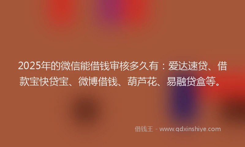2025年的微信能借钱审核多久有：爱达速贷、借款宝快贷宝、微博借钱、葫芦花、易融贷盒等。