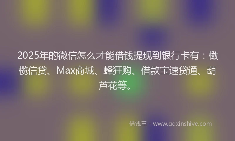 2025年的微信怎么才能借钱提现到银行卡有：橄榄信贷、Max商城、蜂狂购、借款宝速贷通、葫芦花等。