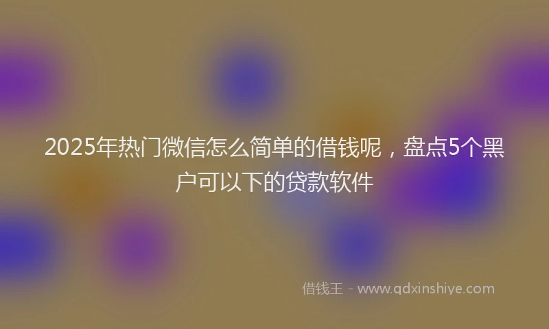 2025年热门微信怎么简单的借钱呢，盘点5个黑户可以下的贷款软件