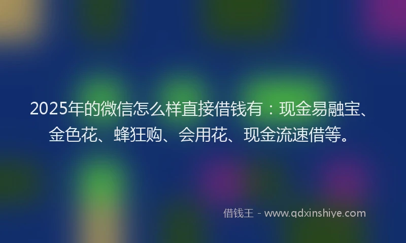 2025年的微信怎么样直接借钱有：现金易融宝、金色花、蜂狂购、会用花、现金流速借等。
