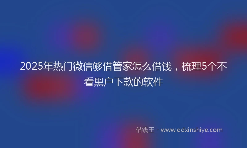 2025年热门微信够借管家怎么借钱，梳理5个不看黑户下款的软件
