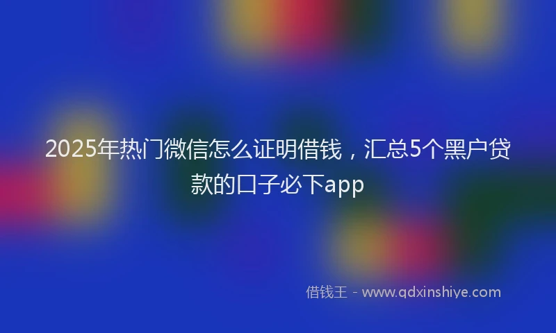 2025年热门微信怎么证明借钱，汇总5个黑户贷款的口子必下app