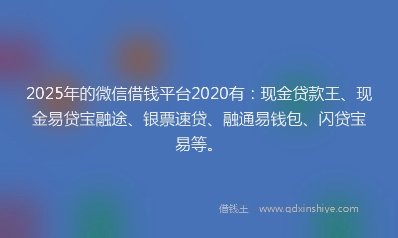 2025年的微信借钱平台2020有：现金贷款王、现金易贷宝融途、银票速贷、融通易钱包、闪贷宝易等。