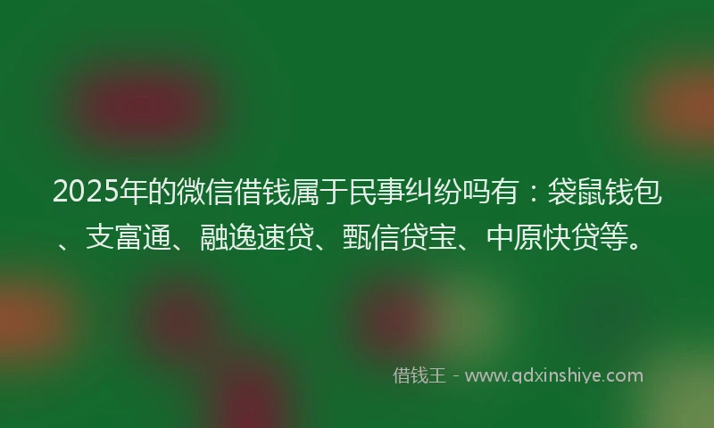 2025年的微信借钱属于民事纠纷吗有：袋鼠钱包、支富通、融逸速贷、甄信贷宝、中原快贷等。