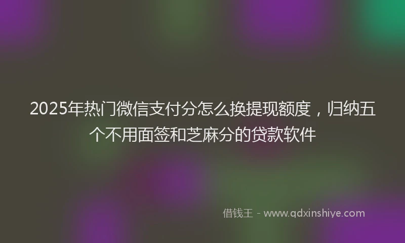 2025年热门微信支付分怎么换提现额度，归纳五个不用面签和芝麻分的贷款软件
