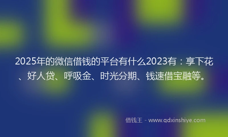 2025年的微信借钱的平台有什么2023有：享下花、好人贷、呼吸金、时光分期、钱速借宝融等。