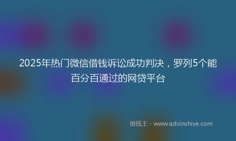 2025年热门微信借钱诉讼成功判决，罗列5个能百分百通过的网贷平台