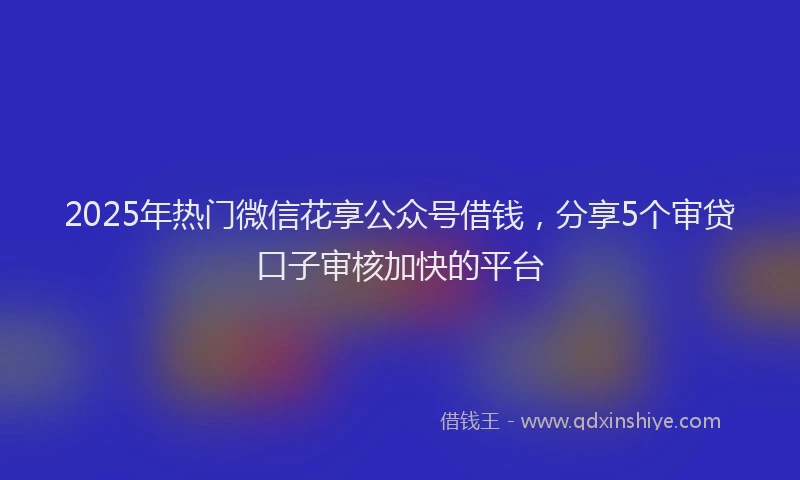 2025年热门微信花享公众号借钱，分享5个审贷口子审核加快的平台