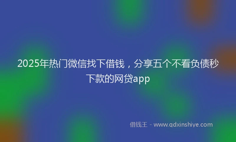 2025年热门微信找下借钱，分享五个不看负债秒下款的网贷app