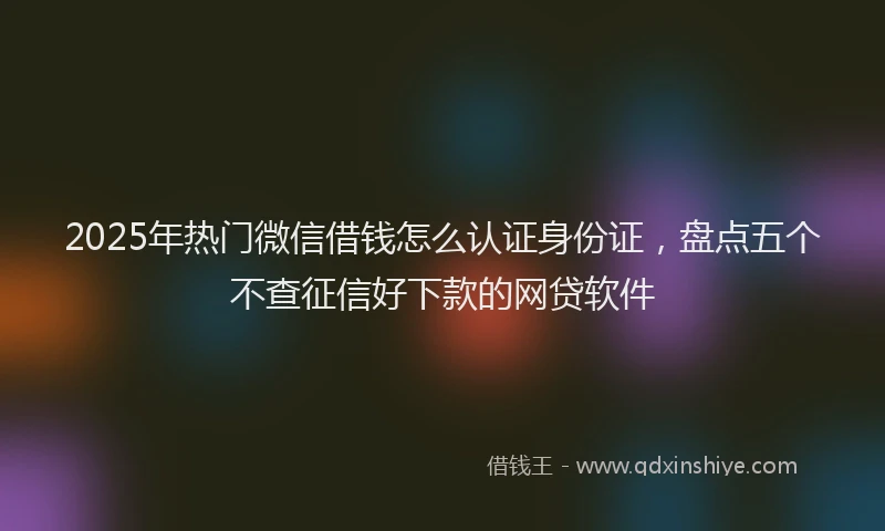 2025年热门微信借钱怎么认证身份证，盘点五个不查征信好下款的网贷软件