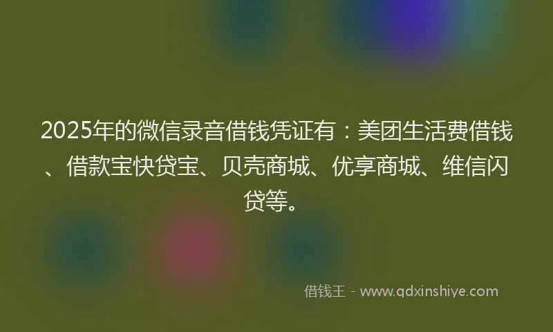 2025年的微信录音借钱凭证有：美团生活费借钱、借款宝快贷宝、贝壳商城、优享商城、维信闪贷等。