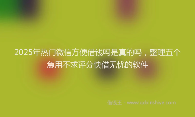 2025年热门微信方便借钱吗是真的吗，整理五个急用不求评分快借无忧的软件