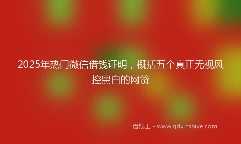 2025年热门微信借钱证明，概括五个真正无视风控黑白的网贷