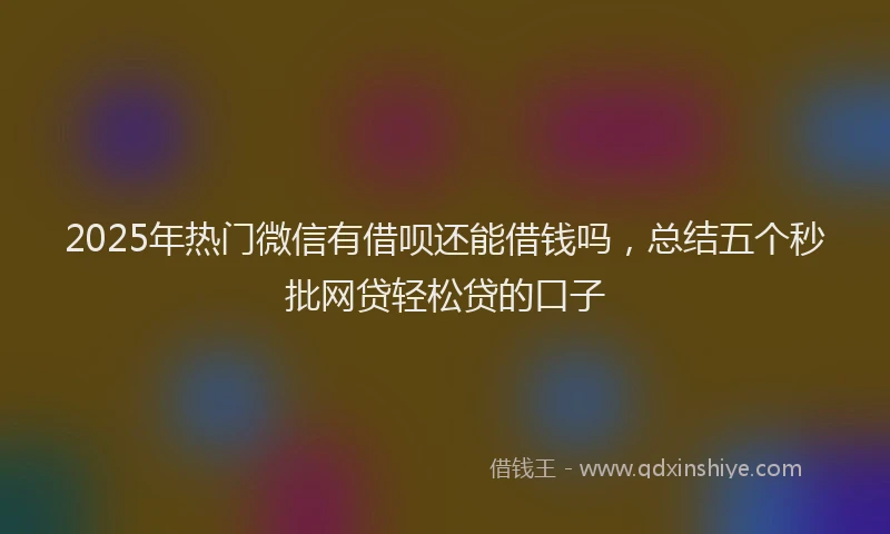 2025年热门微信有借呗还能借钱吗，总结五个秒批网贷轻松贷的口子