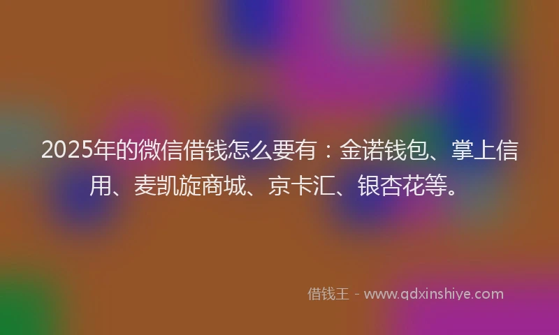 2025年的微信借钱怎么要有：金诺钱包、掌上信用、麦凯旋商城、京卡汇、银杏花等。