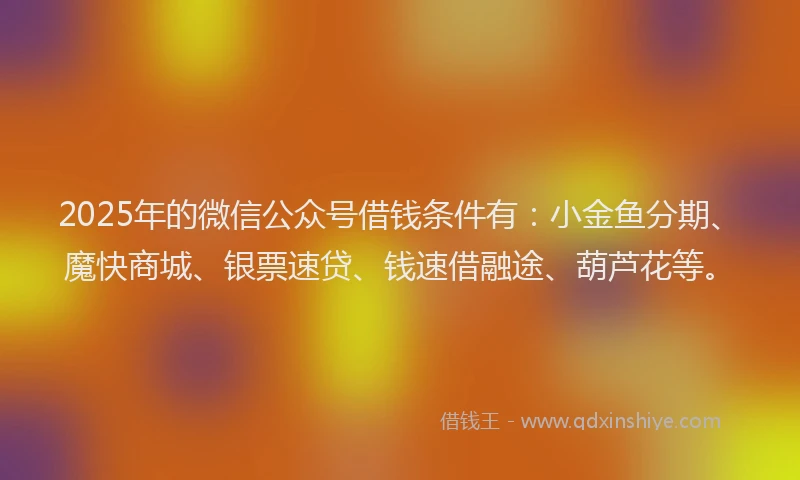 2025年的微信公众号借钱条件有：小金鱼分期、魔快商城、银票速贷、钱速借融途、葫芦花等。