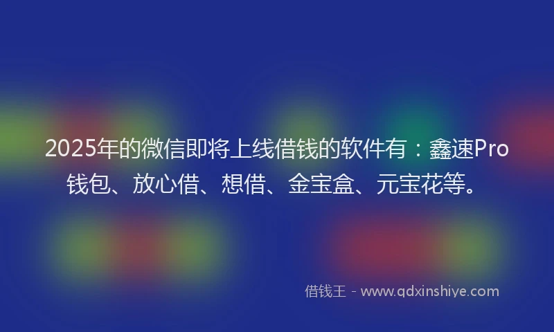 2025年的微信即将上线借钱的软件有：鑫速Pro钱包、放心借、想借、金宝盒、元宝花等。