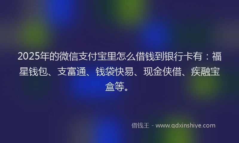 2025年的微信支付宝里怎么借钱到银行卡有：福星钱包、支富通、钱袋快易、现金侠借、疾融宝盒等。