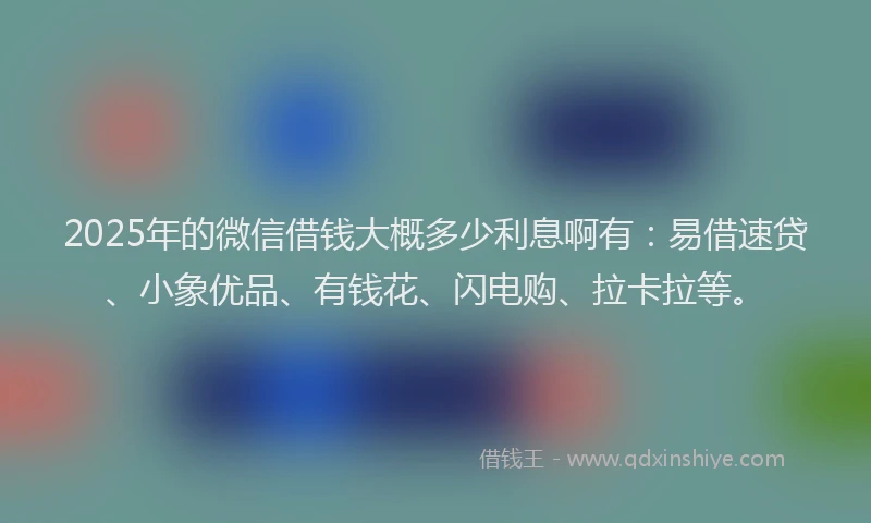 2025年的微信借钱大概多少利息啊有：易借速贷、小象优品、有钱花、闪电购、拉卡拉等。