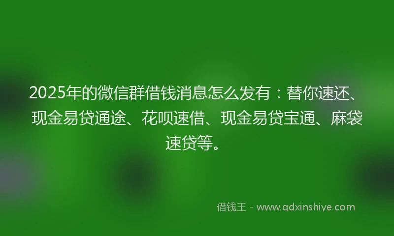 2025年的微信群借钱消息怎么发有：替你速还、现金易贷通途、花呗速借、现金易贷宝通、麻袋速贷等。