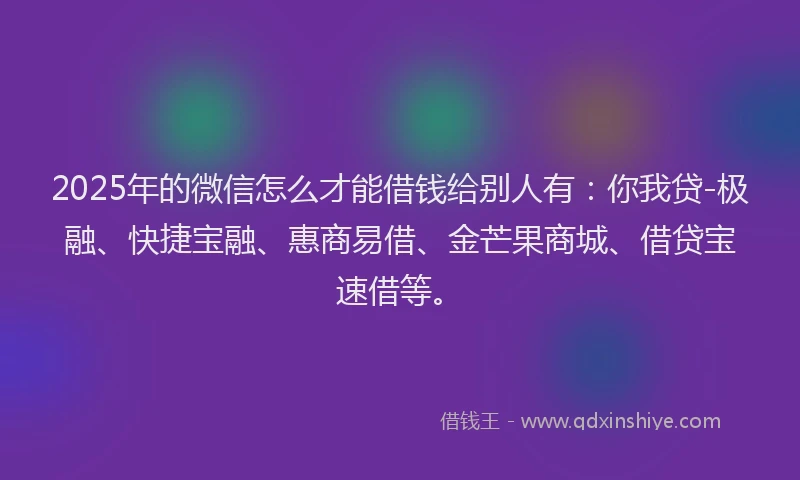 2025年的微信怎么才能借钱给别人有：你我贷-极融、快捷宝融、惠商易借、金芒果商城、借贷宝速借等。