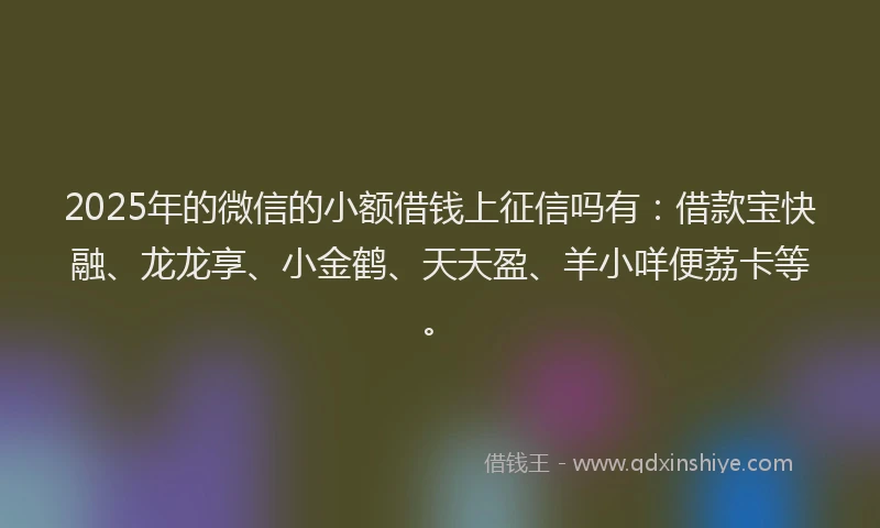 2025年的微信的小额借钱上征信吗有：借款宝快融、龙龙享、小金鹤、天天盈、羊小咩便荔卡等。