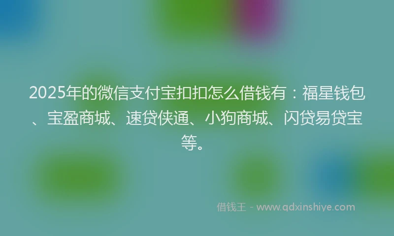 2025年的微信支付宝扣扣怎么借钱有：福星钱包、宝盈商城、速贷侠通、小狗商城、闪贷易贷宝等。