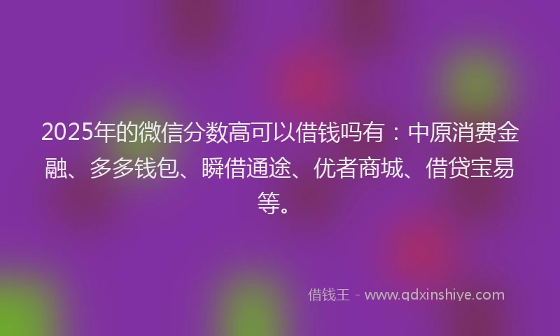 2025年的微信分数高可以借钱吗有：中原消费金融、多多钱包、瞬借通途、优者商城、借贷宝易等。