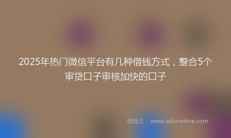 2025年热门微信平台有几种借钱方式，整合5个审贷口子审核加快的口子