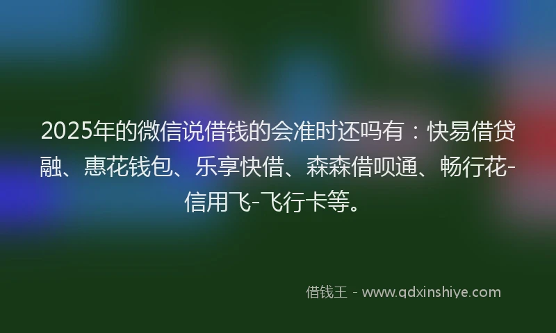 2025年的微信说借钱的会准时还吗有：快易借贷融、惠花钱包、乐享快借、森森借呗通、畅行花-信用飞-飞行卡等。