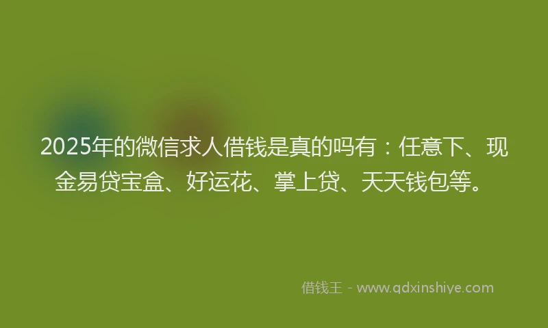 2025年的微信求人借钱是真的吗有：任意下、现金易贷宝盒、好运花、掌上贷、天天钱包等。