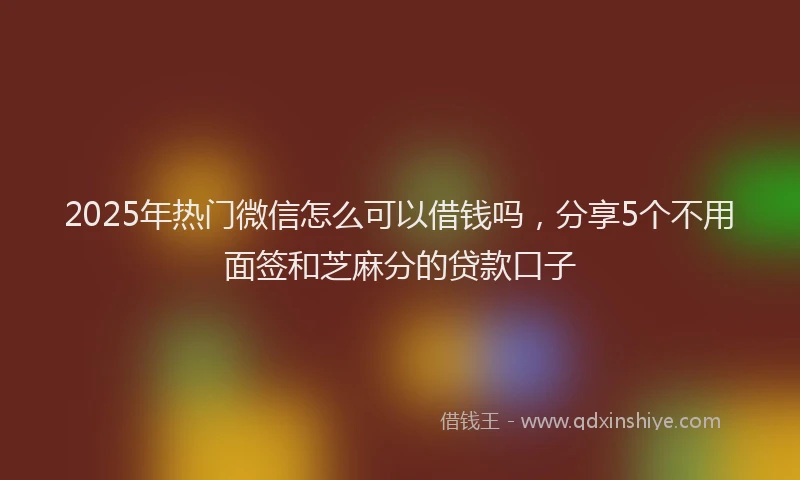 2025年热门微信怎么可以借钱吗，分享5个不用面签和芝麻分的贷款口子