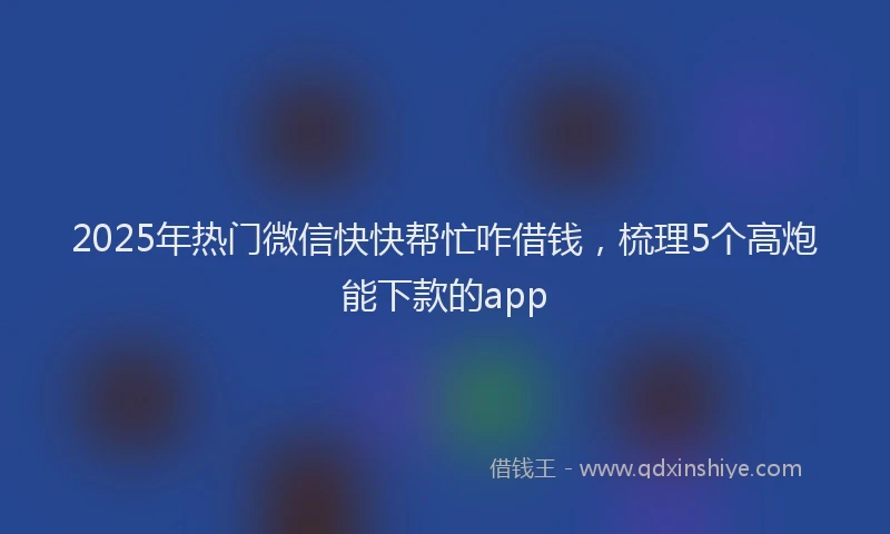 2025年热门微信快快帮忙咋借钱，梳理5个高炮能下款的app