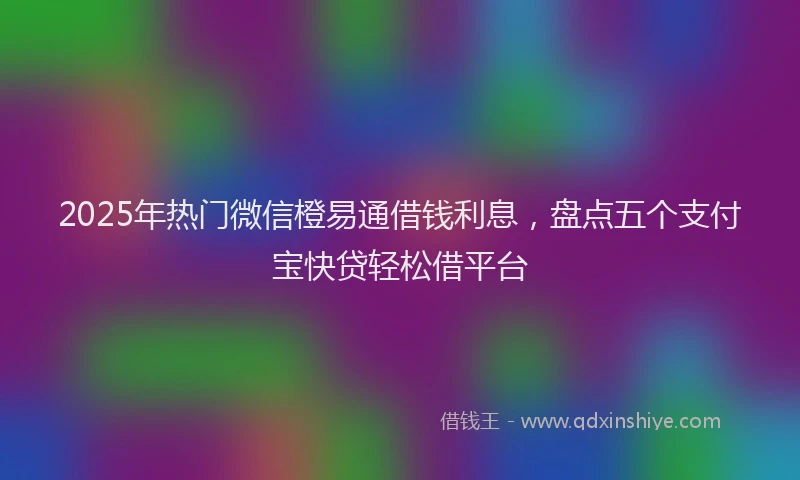 2025年热门微信橙易通借钱利息，盘点五个支付宝快贷轻松借平台