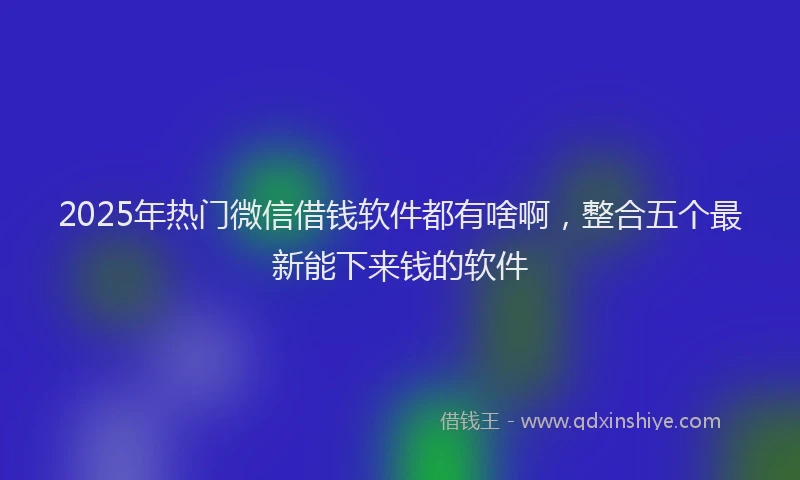 2025年热门微信借钱软件都有啥啊，整合五个最新能下来钱的软件