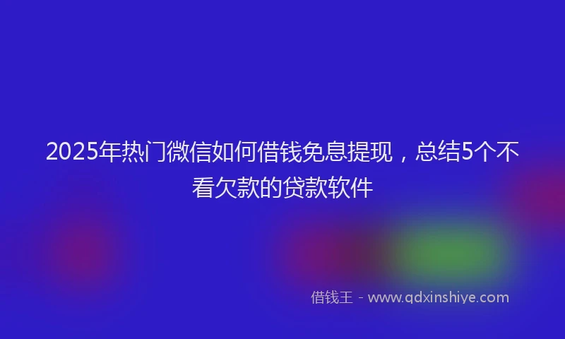 2025年热门微信如何借钱免息提现，总结5个不看欠款的贷款软件