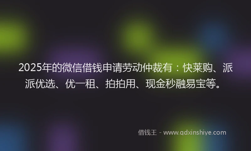 2025年的微信借钱申请劳动仲裁有：快莱购、派派优选、优一租、拍拍用、现金秒融易宝等。