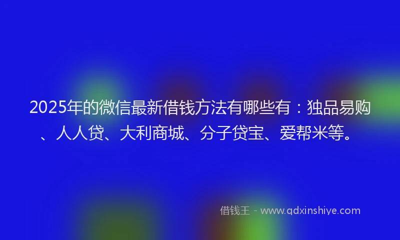 2025年的微信最新借钱方法有哪些有：独品易购、人人贷、大利商城、分子贷宝、爱帮米等。