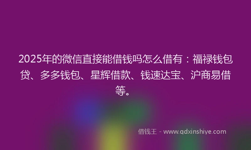 2025年的微信直接能借钱吗怎么借有：福禄钱包贷、多多钱包、星辉借款、钱速达宝、沪商易借等。