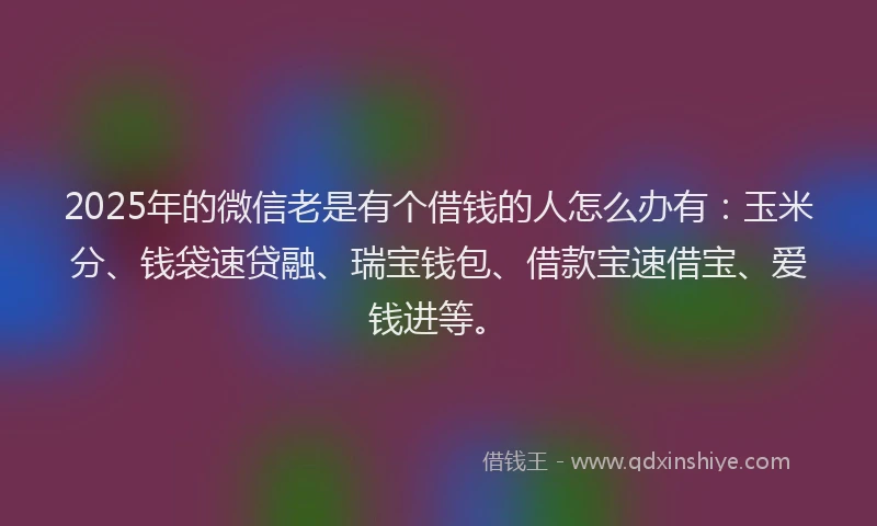 2025年的微信老是有个借钱的人怎么办有：玉米分、钱袋速贷融、瑞宝钱包、借款宝速借宝、爱钱进等。