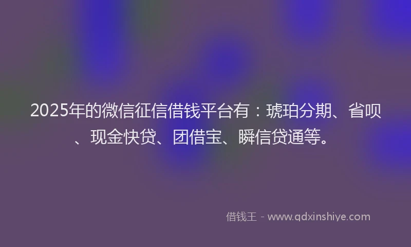 2025年的微信征信借钱平台有：琥珀分期、省呗、现金快贷、团借宝、瞬信贷通等。