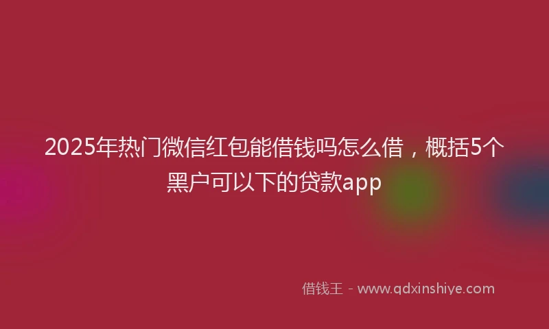 2025年热门微信红包能借钱吗怎么借，概括5个黑户可以下的贷款app