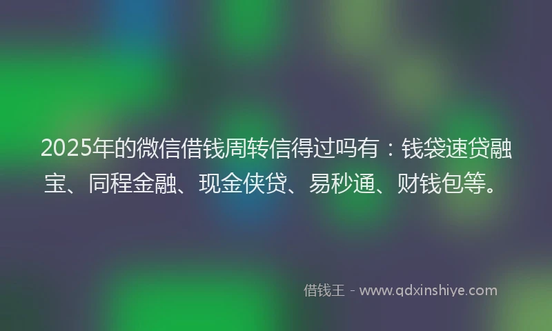 2025年的微信借钱周转信得过吗有：钱袋速贷融宝、同程金融、现金侠贷、易秒通、财钱包等。