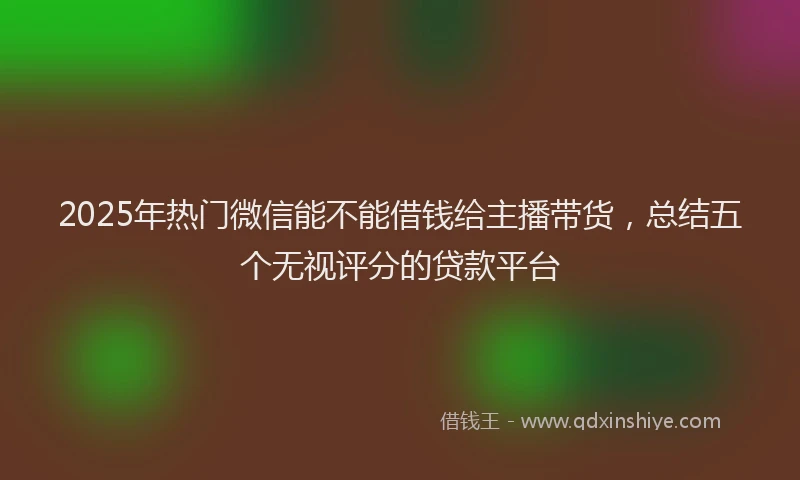 2025年热门微信能不能借钱给主播带货，总结五个无视评分的贷款平台