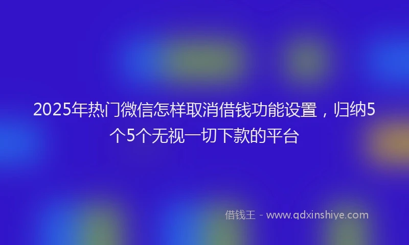 2025年热门微信怎样取消借钱功能设置，归纳5个5个无视一切下款的平台