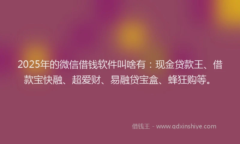 2025年的微信借钱软件叫啥有：现金贷款王、借款宝快融、超爱财、易融贷宝盒、蜂狂购等。