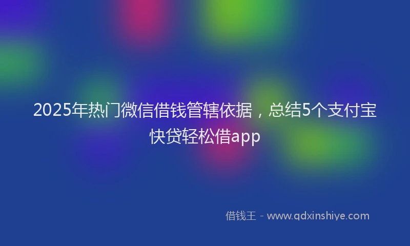 2025年热门微信借钱管辖依据，总结5个支付宝快贷轻松借app