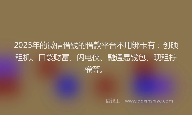 2025年的微信借钱的借款平台不用绑卡有：创硕租机、口袋财富、闪电侠、融通易钱包、现租柠檬等。