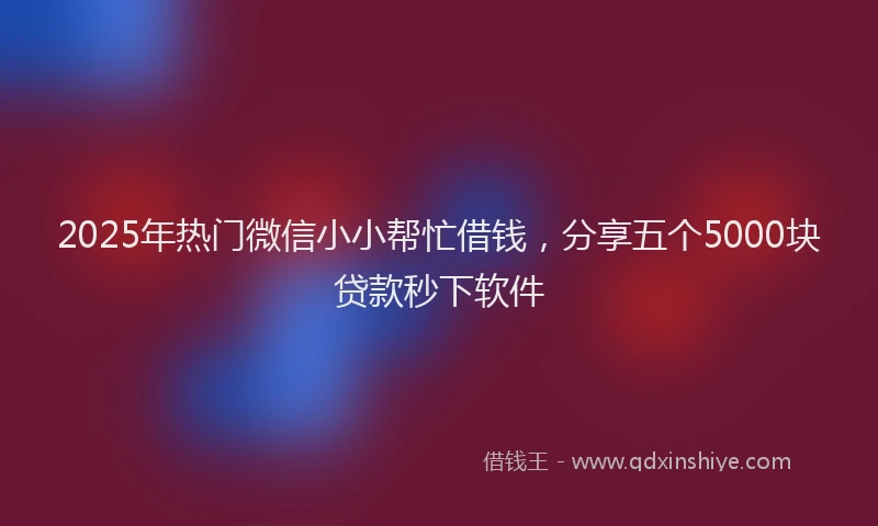2025年热门微信小小帮忙借钱，分享五个5000块贷款秒下软件