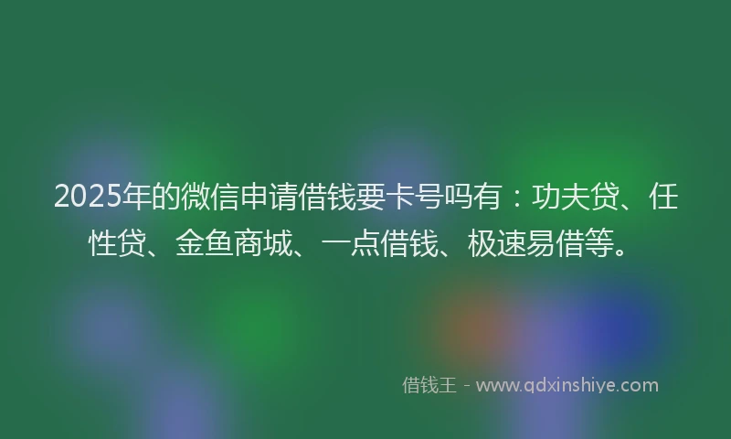 2025年的微信申请借钱要卡号吗有：功夫贷、任性贷、金鱼商城、一点借钱、极速易借等。